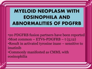 MYELOID NEOPLASM WITH
EOSINOPHILA AND
ABNORMALITIES OF PDGFRB
•20 PDGFRB fusion partners have been reported
•Most common – ETV6-PDGFRB – t (5;12)
•Result in activated tyrosine inase – sensitive to
imatinib
•Commonly manifested as CMML with
eosinophilia
 