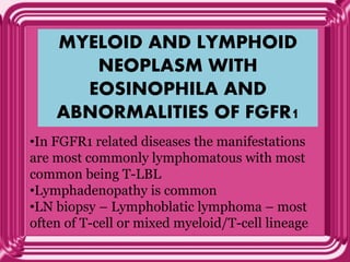 MYELOID AND LYMPHOID
NEOPLASM WITH
EOSINOPHILA AND
ABNORMALITIES OF FGFR1
•In FGFR1 related diseases the manifestations
are most commonly lymphomatous with most
common being T-LBL
•Lymphadenopathy is common
•LN biopsy – Lymphoblatic lymphoma – most
often of T-cell or mixed myeloid/T-cell lineage
 