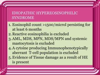 IDIOPATHIC HYPEREOSINOPHILIC
SYNDROME
1. Eosinophil count >1500/microl persisting for
at least 6 months
2.Reactive eosinophilia is excluded
3.AML, MDS, MPN, MDS/MPN and systemic
mastocytosis is excluded
4.A cytoine producing Immunophenotypically
aberrant T-cell population is excluded
5. Evidence of Tissue damage as a result of HE
is present
 