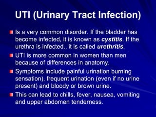 UTI (Urinary Tract Infection)
Is a very common disorder. If the bladder has
become infected, it is known as cystitis. If the
urethra is infected., it is called urethritis.
UTI is more common in women than men
because of differences in anatomy.
Symptoms include painful urination burning
sensation), frequent urination (even if no urine
present) and bloody or brown urine.
This can lead to chills, fever, nausea, vomiting
and upper abdomen tenderness.
 