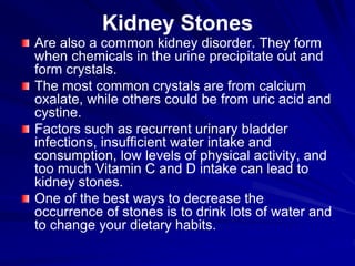 Kidney Stones
Are also a common kidney disorder. They form
when chemicals in the urine precipitate out and
form crystals.
The most common crystals are from calcium
oxalate, while others could be from uric acid and
cystine.
Factors such as recurrent urinary bladder
infections, insufficient water intake and
consumption, low levels of physical activity, and
too much Vitamin C and D intake can lead to
kidney stones.
One of the best ways to decrease the
occurrence of stones is to drink lots of water and
to change your dietary habits.
 