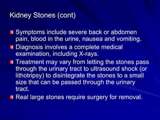 Kidney Stones (cont)
Symptoms include severe back or abdomen
pain, blood in the urine, nausea and vomiting.
Diagnosis involves a complete medical
examination, including X-rays.
Treatment may vary from letting the stones pass
through the urinary tract to ultrasound shock (or
lithotripsy) to disintegrate the stones to a small
size that can be passed through the urinary
tract.
Real large stones require surgery for removal.
 
