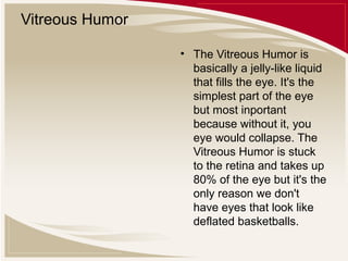 Vitreous Humor
• The Vitreous Humor is
basically a jelly-like liquid
that fills the eye. It's the
simplest part of the eye
but most inportant
because without it, you
eye would collapse. The
Vitreous Humor is stuck
to the retina and takes up
80% of the eye but it's the
only reason we don't
have eyes that look like
deflated basketballs.

 