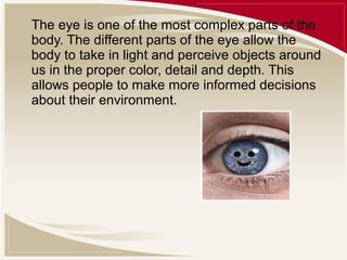 The eye is one of the most complex parts of the
body. The different parts of the eye allow the
body to take in light and perceive objects around
us in the proper color, detail and depth. This
allows people to make more informed decisions
about their environment.

 