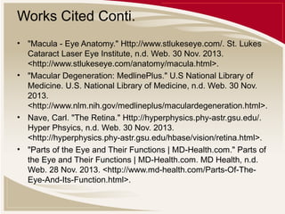 Works Cited Conti.
• "Macula - Eye Anatomy." Http://www.stlukeseye.com/. St. Lukes
Cataract Laser Eye Institute, n.d. Web. 30 Nov. 2013.
<http://www.stlukeseye.com/anatomy/macula.html>.
• "Macular Degeneration: MedlinePlus." U.S National Library of
Medicine. U.S. National Library of Medicine, n.d. Web. 30 Nov.
2013.
<http://www.nlm.nih.gov/medlineplus/maculardegeneration.html>.
• Nave, Carl. "The Retina." Http://hyperphysics.phy-astr.gsu.edu/.
Hyper Phsyics, n.d. Web. 30 Nov. 2013.
<http://hyperphysics.phy-astr.gsu.edu/hbase/vision/retina.html>.
• "Parts of the Eye and Their Functions | MD-Health.com." Parts of
the Eye and Their Functions | MD-Health.com. MD Health, n.d.
Web. 28 Nov. 2013. <http://www.md-health.com/Parts-Of-TheEye-And-Its-Function.html>.

 