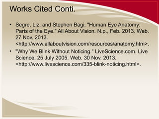Works Cited Conti.
• Segre, Liz, and Stephen Bagi. "Human Eye Anatomy:
Parts of the Eye." All About Vision. N.p., Feb. 2013. Web.
27 Nov. 2013.
<http://www.allaboutvision.com/resources/anatomy.htm>.
• "Why We Blink Without Noticing." LiveScience.com. Live
Science, 25 July 2005. Web. 30 Nov. 2013.
<http://www.livescience.com/335-blink-noticing.html>.

 
