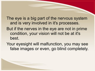 The eye is a big part of the nervous system
and is very involved in it's processes.
But if the nerves in the eye are not in prime
condition, your vision will not be at it's
best.
Your eyesight will malfunction, you may see
false images or even, go blind completely.

 