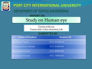 Name of Student Student ID
Md.Hasan Tanvir BTE-01005518
Pranayraj Barua Shubha BTE 01005539
Md.Shohrab Hosen BTE 00905486
Md.Kamal Hossain BTE 00905491
Study on Human eye
Course code:222
Course title: Color chemistry Lab
 