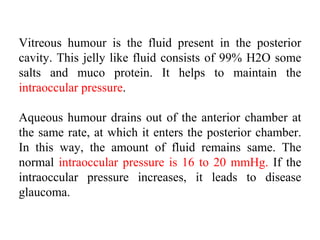 Vitreous humour is the fluid present in the posterior
cavity. This jelly like fluid consists of 99% H2O some
salts and muco protein. It helps to maintain the
intraoccular pressure.
Aqueous humour drains out of the anterior chamber at
the same rate, at which it enters the posterior chamber.
In this way, the amount of fluid remains same. The
normal intraoccular pressure is 16 to 20 mmHg. If the
intraoccular pressure increases, it leads to disease
glaucoma.
 
