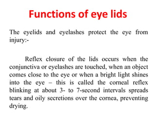 The eyelids and eyelashes protect the eye from
injury:-
Reflex closure of the lids occurs when the
conjunctiva or eyelashes are touched, when an object
comes close to the eye or when a bright light shines
into the eye – this is called the corneal reflex
blinking at about 3- to 7-second intervals spreads
tears and oily secretions over the cornea, preventing
drying.
Functions of eye lids
 