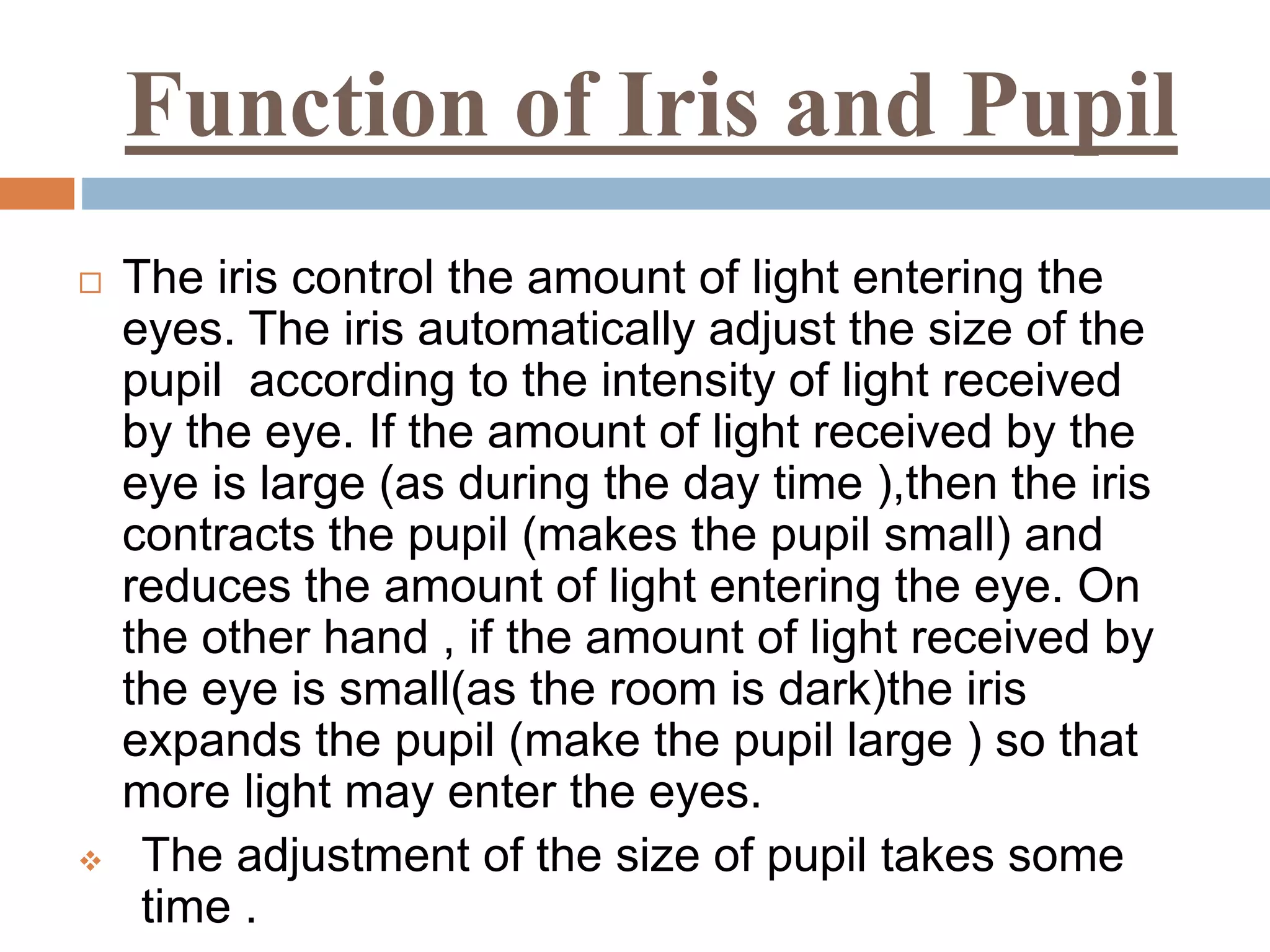 Function of Iris and Pupil
 The iris control the amount of light entering the
eyes. The iris automatically adjust the size of the
pupil according to the intensity of light received
by the eye. If the amount of light received by the
eye is large (as during the day time ),then the iris
contracts the pupil (makes the pupil small) and
reduces the amount of light entering the eye. On
the other hand , if the amount of light received by
the eye is small(as the room is dark)the iris
expands the pupil (make the pupil large ) so that
more light may enter the eyes.
 The adjustment of the size of pupil takes some
time .
 