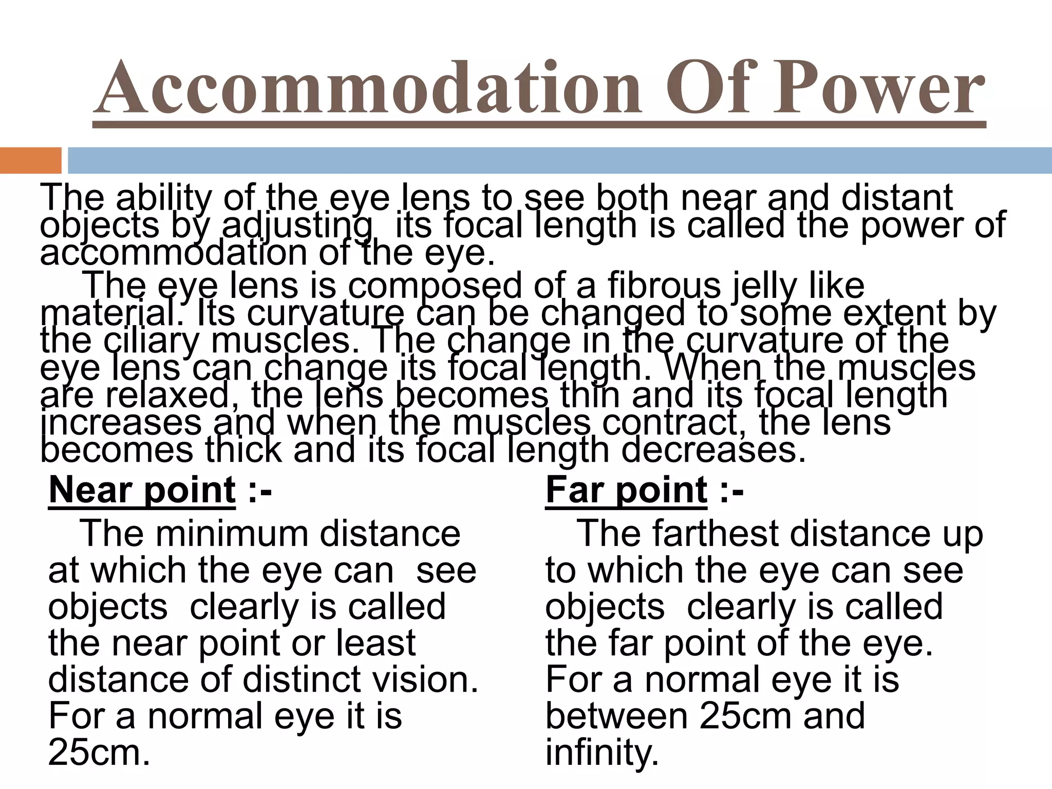 Accommodation Of Power
The ability of the eye lens to see both near and distant
objects by adjusting its focal length is called the power of
accommodation of the eye.
The eye lens is composed of a fibrous jelly like
material. Its curvature can be changed to some extent by
the ciliary muscles. The change in the curvature of the
eye lens can change its focal length. When the muscles
are relaxed, the lens becomes thin and its focal length
increases and when the muscles contract, the lens
becomes thick and its focal length decreases.
Near point :-
The minimum distance
at which the eye can see
objects clearly is called
the near point or least
distance of distinct vision.
For a normal eye it is
25cm.
Far point :-
The farthest distance up
to which the eye can see
objects clearly is called
the far point of the eye.
For a normal eye it is
between 25cm and
infinity.
 