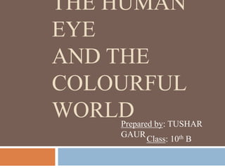 THE HUMAN
EYE
AND THE
COLOURFUL
WORLDPrepared by: TUSHAR
GAUR
Class: 10th B
 