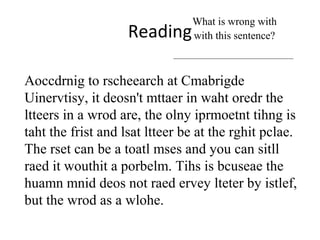 Reading
What is wrong with
with this sentence?
Aoccdrnig to rscheearch at Cmabrigde
Uinervtisy, it deosn't mttaer in waht oredr the
ltteers in a wrod are, the olny iprmoetnt tihng is
taht the frist and lsat ltteer be at the rghit pclae.
The rset can be a toatl mses and you can sitll
raed it wouthit a porbelm. Tihs is bcuseae the
huamn mnid deos not raed ervey lteter by istlef,
but the wrod as a wlohe.
 