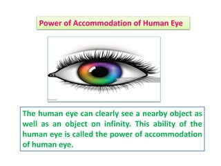 The human eye can clearly see a nearby object as
well as an object on infinity. This ability of the
human eye is called the power of accommodation
of human eye.
Power of Accommodation of Human Eye
 
