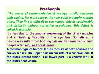 Presbyopia
The power of accommodation of the eye usually decreases
with ageing. For most people, the near point gradually recedes
away. They find it difficult to see nearby objects comfortably
and distinctly without corrective eye-glasses. This defect is
called Presbyopia.
It arises due to the gradual weakening of the ciliary muscles
and diminishing flexibility of the eye lens. Sometimes, a
person may suffer from both myopia and hypermetropia. Such
people often require bifocal lenses.
A common type of bi-focal lenses consists of both concave and
convex lenses. The upper portion consists of a concave lens. It
facilitates distant vision. The lower part is a convex lens. It
facilitates near vision.
 