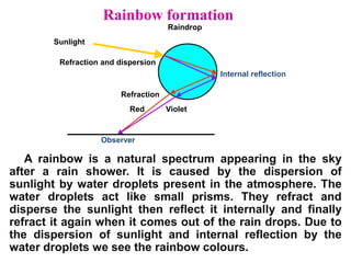 Rainbow formation
A rainbow is a natural spectrum appearing in the sky
after a rain shower. It is caused by the dispersion of
sunlight by water droplets present in the atmosphere. The
water droplets act like small prisms. They refract and
disperse the sunlight then reflect it internally and finally
refract it again when it comes out of the rain drops. Due to
the dispersion of sunlight and internal reflection by the
water droplets we see the rainbow colours.
Sunlight
Raindrop
Red Violet
Refraction and dispersion
Internal reflection
Observer
Refraction
 