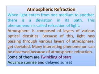 Atmospheric Refraction
When light enters from one medium to another,
there is a deviation in its path. This
phenomenon is called refraction of light.
Atmosphere is composed of layers of various
optical densities. Because of this, light rays
passing through various layers of atmosphere;
get deviated. Many interesting phenomenon can
be observed because of atmospheric refraction.
Some of them are Twinkling of stars
Advance sunrise and delayed sunset
 