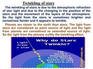 Twinkling of stars
The twinkling of stars is due to the atmospheric refraction
of star light and due to the changing in the position of the
stars and the movement of the layers of the atmosphere.
So the light from the stars is sometimes brighter and
sometimes fainter and it appears to twinkle.
Planets are closer to the earth than stars. The light from
stars are considered as point source of light and the light
from planets are considered as extended source of light.
So the light from the planets nullify the twinkling effect.
 
