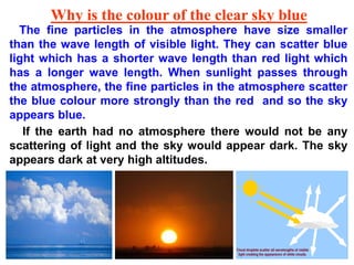 Why is the colour of the clear sky blue
The fine particles in the atmosphere have size smaller
than the wave length of visible light. They can scatter blue
light which has a shorter wave length than red light which
has a longer wave length. When sunlight passes through
the atmosphere, the fine particles in the atmosphere scatter
the blue colour more strongly than the red and so the sky
appears blue.
If the earth had no atmosphere there would not be any
scattering of light and the sky would appear dark. The sky
appears dark at very high altitudes.
 