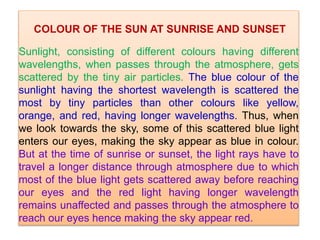 COLOUR OF THE SUN AT SUNRISE AND SUNSET
Sunlight, consisting of different colours having different
wavelengths, when passes through the atmosphere, gets
scattered by the tiny air particles. The blue colour of the
sunlight having the shortest wavelength is scattered the
most by tiny particles than other colours like yellow,
orange, and red, having longer wavelengths. Thus, when
we look towards the sky, some of this scattered blue light
enters our eyes, making the sky appear as blue in colour.
But at the time of sunrise or sunset, the light rays have to
travel a longer distance through atmosphere due to which
most of the blue light gets scattered away before reaching
our eyes and the red light having longer wavelength
remains unaffected and passes through the atmosphere to
reach our eyes hence making the sky appear red.
 