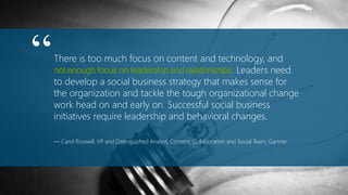 There is too much focus on content and technology, and
not enough focus on leadership and relationships. Leaders need
to develop a social business strategy that makes sense for
the organization and tackle the tough organizational change
work head on and early on. Successful social business
initiatives require leadership and behavioral changes.
— Carol Rozwell, VP and Distinguished Analyst, Content, Collaboration and Social Team, Gartner
“
 