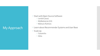 MyApproach
 Start with Open Source Software
 Lenskit (Java)
 MyMediaLite (C#)
 Mahout (Python)
 Learn about Recommender Systems and User Base
 Scale Up
 Cassandra
 Akka
 
