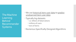 The Machine
Learning
Behind
Recommender
Systems
 We use historical item-user data to predict
unobserved item-user data
 Typically big datasets
 i.e. billions of observations
 millions of users
 tons of items
 Numerous Specifically Designed Algorithms
 