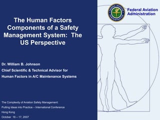 The Human Factors
Components of a Safety
Management System: The
US Perspective
Dr. William B. Johnson
Chief Scientific & Technical Advisor for
Human Factors in A/C Maintenance Systems
The Complexity of Aviation Safety Management:
Putting Ideas into Practice – International Conference
Hong Kong
October 16 – 17, 2007
Federal Aviation
Administration
 