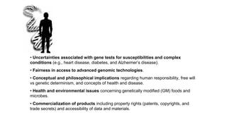 • Uncertainties associated with gene tests for susceptibilities and complex
conditions (e.g., heart disease, diabetes, and Alzheimer’s disease).
• Fairness in access to advanced genomic technologies.
• Conceptual and philosophical implications regarding human responsibility, free will
vs genetic determinism, and concepts of health and disease.
• Health and environmental issues concerning genetically modified (GM) foods and
microbes.
• Commercialization of products including property rights (patents, copyrights, and
trade secrets) and accessibility of data and materials.
 