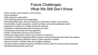 • Gene number, exact locations, and functions
• Gene regulation
• DNA sequence organization
• Chromosomal structure and organization
• Noncoding DNA types, amount, distribution, information content, and functions
• Coordination of gene expression, protein synthesis, and post-translational events
• Interaction of proteins in complex molecular machines
• Predicted vs experimentally determined gene function
• Evolutionary conservation among organisms
• Protein conservation (structure and function)
• Proteomes (total protein content and function) in organisms
• Correlation of SNPs (single-base DNA variations among individuals) with health and disease
• Disease-susceptibility prediction based on gene sequence variation
• Genes involved in complex traits and multigene diseases
• Complex systems biology including microbial consortia useful for environmental restoration
• Developmental genetics, genomics
Future Challenges:
What We Still Don’t Know
 