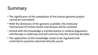 Summary
• The significance of the completion of the human genome project
cannot be overstated.
• With the dictionary of the genome available, the molecular
mechanisms of human health and disease will be resolved.
• Armed with this knowledge a transformation in medical diagnostics
and therapy is underway and will continue into the next few decades.
• The application of this knowledge needs to be regulated and
restricted to practices deemed ethically sound.
 