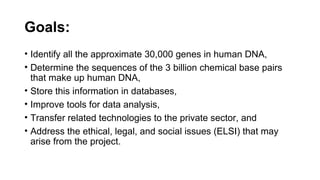 Goals: 
• Identify all the approximate 30,000 genes in human DNA,
• Determine the sequences of the 3 billion chemical base pairs
that make up human DNA,
• Store this information in databases,
• Improve tools for data analysis,
• Transfer related technologies to the private sector, and
• Address the ethical, legal, and social issues (ELSI) that may
arise from the project.
 