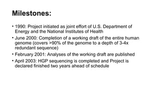 Milestones:
• 1990: Project initiated as joint effort of U.S. Department of
Energy and the National Institutes of Health
• June 2000: Completion of a working draft of the entire human
genome (covers >90% of the genome to a depth of 3-4x
redundant sequence)
• February 2001: Analyses of the working draft are published
• April 2003: HGP sequencing is completed and Project is
declared finished two years ahead of schedule
 