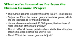 What we’ve learned so far from the
Human Genome Project
• The human genome is nearly the same (99.9%) in all people
• Only about 2% of the human genome contains genes, which
are the instructions for making proteins
• Humans have an estimated 30,000 genes; the functions of
more than half of them are unknown
• Almost half of all human proteins share similarities with other
organisms, underscoring the unity of live
• About 75% of the human genome is “junk”
 