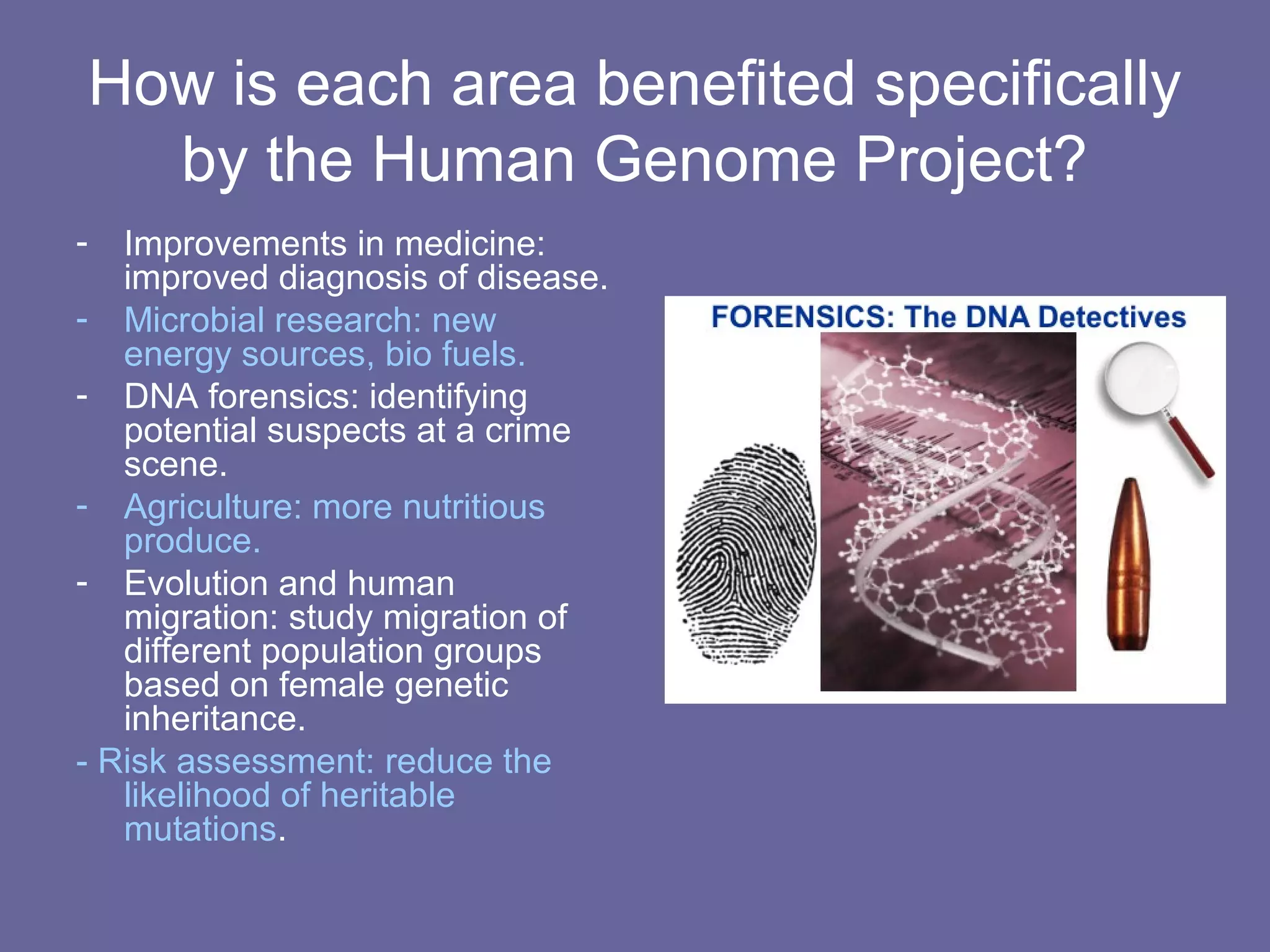 How is each area benefited specifically
by the Human Genome Project?
- Improvements in medicine:
improved diagnosis of disease.
- Microbial research: new
energy sources, bio fuels.
- DNA forensics: identifying
potential suspects at a crime
scene.
- Agriculture: more nutritious
produce.
- Evolution and human
migration: study migration of
different population groups
based on female genetic
inheritance.
- Risk assessment: reduce the
likelihood of heritable
mutations.
 