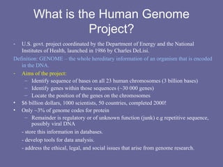 What is the Human Genome
Project?
- U.S. govt. project coordinated by the Department of Energy and the National
Institutes of Health, launched in 1986 by Charles DeLisi.
Definition: GENOME – the whole hereditary information of an organism that is encoded
in the DNA.
- Aims of the project:
– Identify sequence of bases on all 23 human chromosomes (3 billion bases)
– Identify genes within those sequences (~30 000 genes)
– Locate the position of the genes on the chromosomes
• $6 billion dollars, 1000 scientists, 50 countries, completed 2000!
• Only ~3% of genome codes for protein
– Remainder is regulatory or of unknown function (junk) e.g repetitive sequence,
possibly viral DNA
- store this information in databases.
- develop tools for data analysis.
- address the ethical, legal, and social issues that arise from genome research.
 