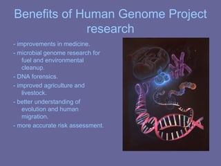 Benefits of Human Genome Project
research
- improvements in medicine.
- microbial genome research for
fuel and environmental
cleanup.
- DNA forensics.
- improved agriculture and
livestock.
- better understanding of
evolution and human
migration.
- more accurate risk assessment.
 