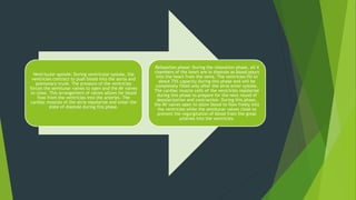 Ventricular systole: During ventricular systole, the
ventricles contract to push blood into the aorta and
pulmonary trunk. The pressure of the ventricles
forces the semilunar valves to open and the AV valves
to close. This arrangement of valves allows for blood
flow from the ventricles into the arteries. The
cardiac muscles of the atria repolarize and enter the
state of diastole during this phase.
Relaxation phase: During the relaxation phase, all 4
chambers of the heart are in diastole as blood pours
into the heart from the veins. The ventricles fill to
about 75% capacity during this phase and will be
completely filled only after the atria enter systole.
The cardiac muscle cells of the ventricles repolarize
during this phase to prepare for the next round of
depolarization and contraction. During this phase,
the AV valves open to allow blood to flow freely into
the ventricles while the semilunar valves close to
prevent the regurgitation of blood from the great
arteries into the ventricles.
 