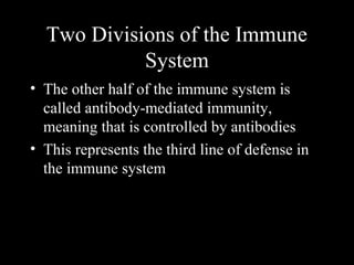 • The other half of the immune system is
called antibody-mediated immunity,
meaning that is controlled by antibodies
• This represents the third line of defense in
the immune system
Two Divisions of the Immune
System
 