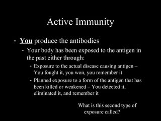 Active Immunity
- You produce the antibodies
- Your body has been exposed to the antigen in
the past either through:
- Exposure to the actual disease causing antigen –
You fought it, you won, you remember it
- Planned exposure to a form of the antigen that has
been killed or weakened – You detected it,
eliminated it, and remember it
What is this second type of
exposure called?
 