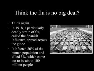 Think the flu is no big deal?
- Think again…
- In 1918, a particularly
deadly strain of flu,
called the Spanish
Influenza, spread across
the globe
- It infected 20% of the
human population and
killed 5%, which came
out to be about 100
million people
 