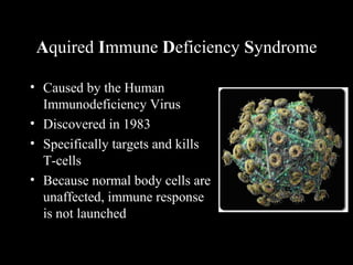 Aquired Immune Deficiency Syndrome
• Caused by the Human
Immunodeficiency Virus
• Discovered in 1983
• Specifically targets and kills
T-cells
• Because normal body cells are
unaffected, immune response
is not launched
 