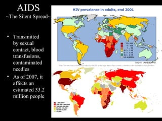 AIDS
~The Silent Spread~
• Transmitted
by sexual
contact, blood
transfusions,
contaminated
needles
• As of 2007, it
affects an
estimated 33.2
million people
 