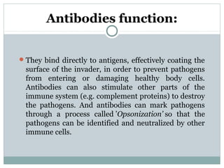 Antibodies function:
They bind directly to antigens, effectively coating the
surface of the invader, in order to prevent pathogens
from entering or damaging healthy body cells.
Antibodies can also stimulate other parts of the
immune system (e.g. complement proteins) to destroy
the pathogens. And antibodies can mark pathogens
through a process called ’Opsonization’ so that the
pathogens can be identified and neutralized by other
immune cells.
 