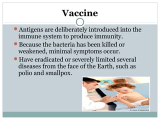 Vaccine
Antigens are deliberately introduced into the
immune system to produce immunity.
Because the bacteria has been killed or
weakened, minimal symptoms occur.
Have eradicated or severely limited several
diseases from the face of the Earth, such as
polio and smallpox.
 