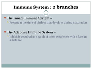Immune System : 2 branches
The Innate Immune System =
 Present at the time of birth or that develops during maturation.
The Adaptive Immune System =
 Which is acquired as a result of prior experience with a foreign
substance.
 