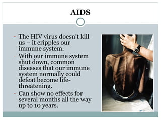 AIDS
- The HIV virus doesn’t kill
us – it cripples our
immune system.
- With our immune system
shut down, common
diseases that our immune
system normally could
defeat become life-
threatening.
- Can show no effects for
several months all the way
up to 10 years.
 