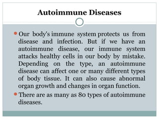Autoimmune Diseases
Our body's immune system protects us from
disease and infection. But if we have an
autoimmune disease, our immune system
attacks healthy cells in our body by mistake.
Depending on the type, an autoimmune
disease can affect one or many different types
of body tissue. It can also cause abnormal
organ growth and changes in organ function.
There are as many as 80 types of autoimmune
diseases.
 