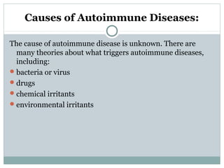 Causes of Autoimmune Diseases:
The cause of autoimmune disease is unknown. There are
many theories about what triggers autoimmune diseases,
including:
bacteria or virus
drugs
chemical irritants
environmental irritants
 
